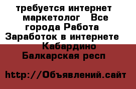 требуется интернет- маркетолог - Все города Работа » Заработок в интернете   . Кабардино-Балкарская респ.